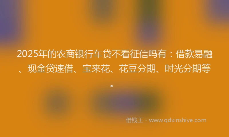 2025年的农商银行车贷不看征信吗有：借款易融、现金贷速借、宝来花、花豆分期、时光分期等。