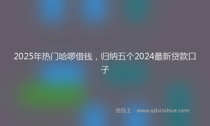 2025年热门哈啰借钱，归纳五个2024最新贷款口子