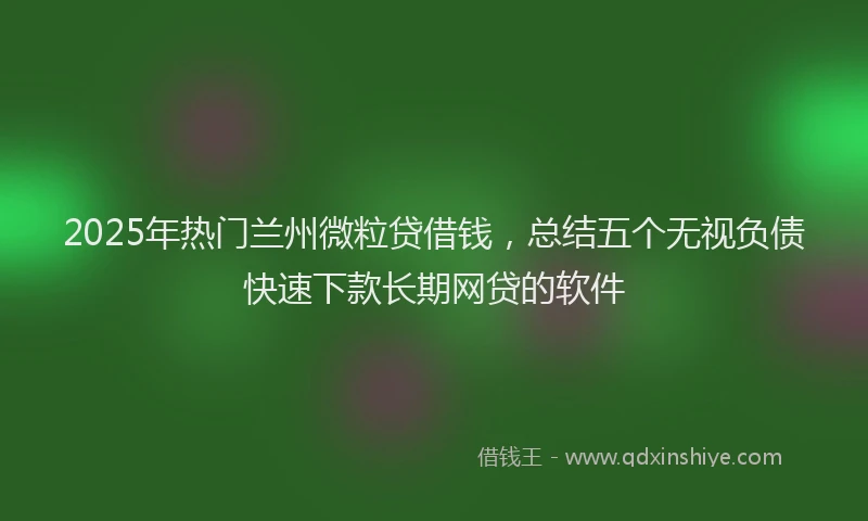 2025年热门兰州微粒贷借钱，总结五个无视负债快速下款长期网贷的软件