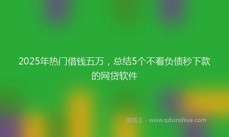 2025年热门借钱五万，总结5个不看负债秒下款的网贷软件
