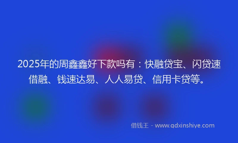 2025年的周鑫鑫好下款吗有：快融贷宝、闪贷速借融、钱速达易、人人易贷、信用卡贷等。