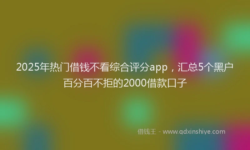 2025年热门借钱不看综合评分app，汇总5个黑户百分百不拒的2000借款口子
