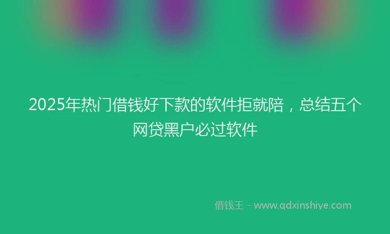 2025年热门借钱好下款的软件拒就陪，总结五个网贷黑户必过软件