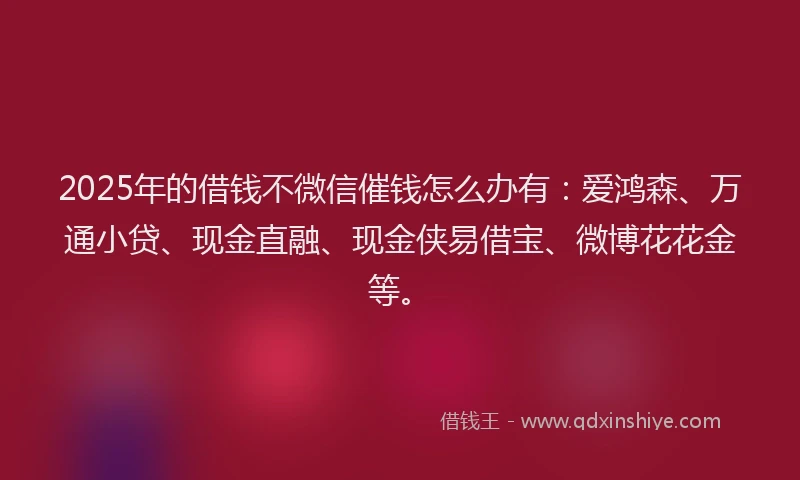 2025年的借钱不微信催钱怎么办有：爱鸿森、万通小贷、现金直融、现金侠易借宝、微博花花金等。