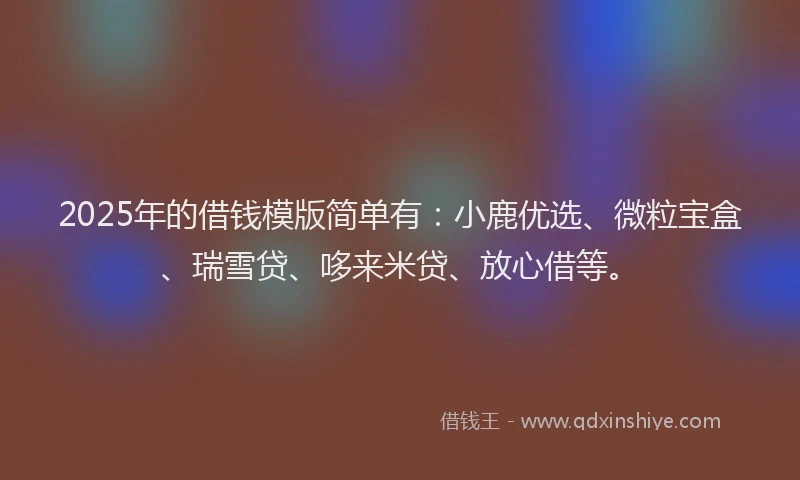 2025年的借钱模版简单有：小鹿优选、微粒宝盒、瑞雪贷、哆来米贷、放心借等。