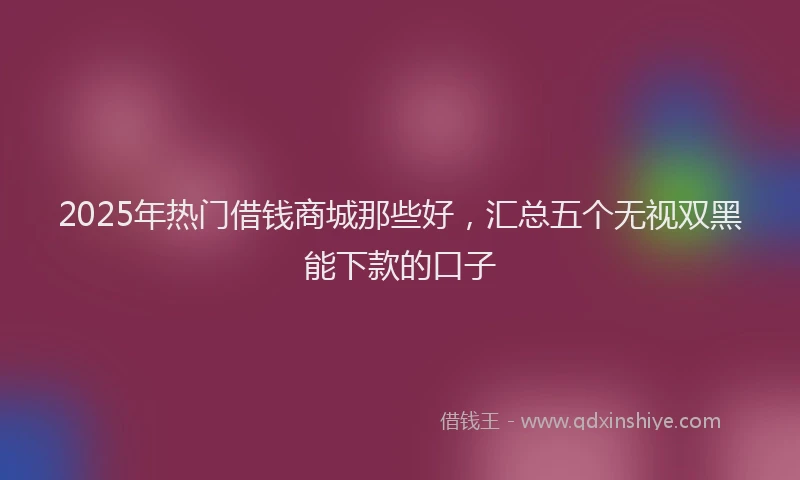 2025年热门借钱商城那些好，汇总五个无视双黑能下款的口子