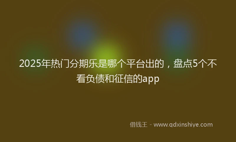 2025年热门分期乐是哪个平台出的，盘点5个不看负债和征信的app