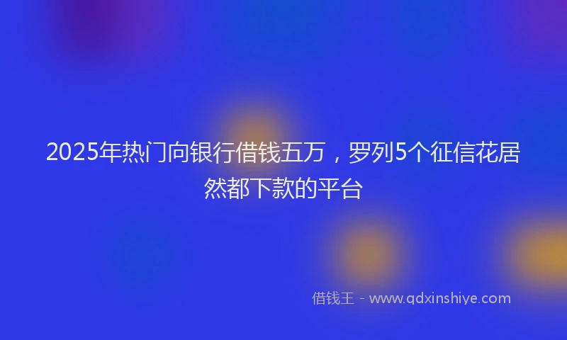2025年热门向银行借钱五万，罗列5个征信花居然都下款的平台