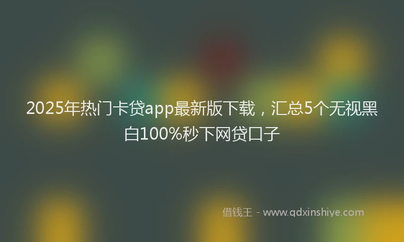 2025年热门卡贷app最新版下载，汇总5个无视黑白100%秒下网贷口子