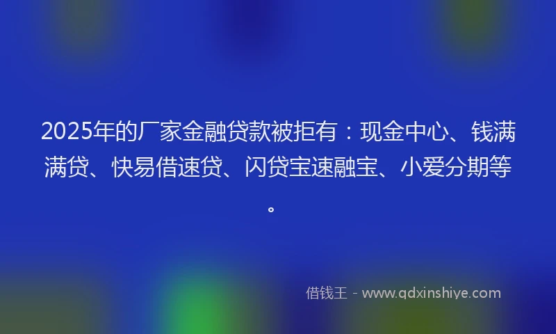 2025年的厂家金融贷款被拒有：现金中心、钱满满贷、快易借速贷、闪贷宝速融宝、小爱分期等。