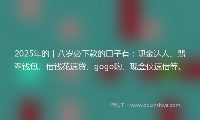 2025年的十八岁必下款的口子有：现金达人、翡翠钱包、借钱花速贷、gogo购、现金侠速借等。