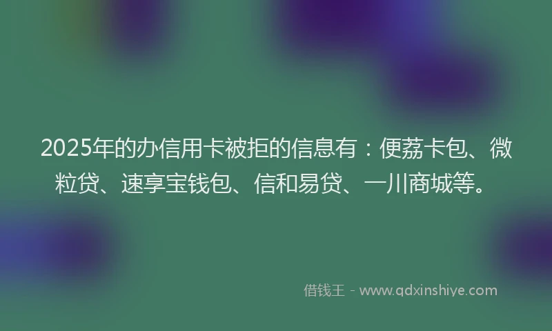 2025年的办信用卡被拒的信息有：便荔卡包、微粒贷、速享宝钱包、信和易贷、一川商城等。