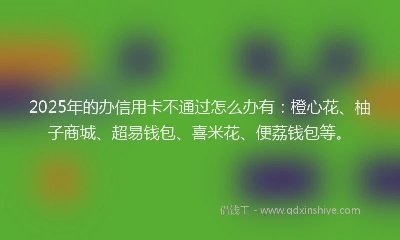 2025年的办信用卡不通过怎么办有：橙心花、柚子商城、超易钱包、喜米花、便荔钱包等。