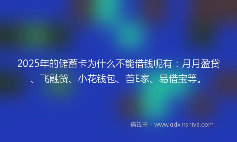 2025年的储蓄卡为什么不能借钱呢有：月月盈贷、飞融贷、小花钱包、首E家、易借宝等。