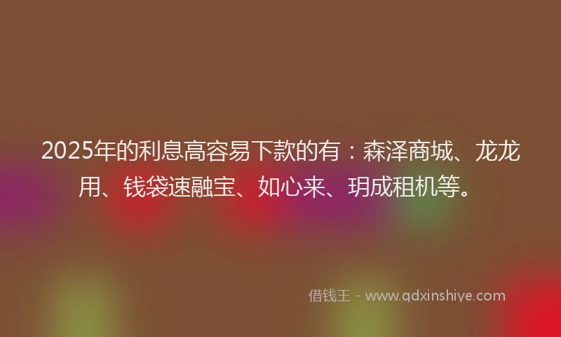 2025年的利息高容易下款的有：森泽商城、龙龙用、钱袋速融宝、如心来、玥成租机等。
