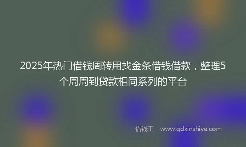 2025年热门借钱周转用找金条借钱借款，整理5个周周到贷款相同系列的平台