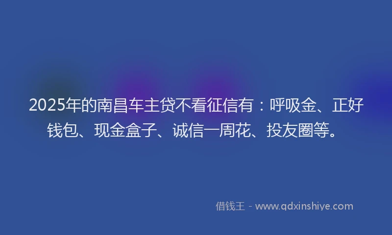 2025年的南昌车主贷不看征信有：呼吸金、正好钱包、现金盒子、诚信一周花、投友圈等。