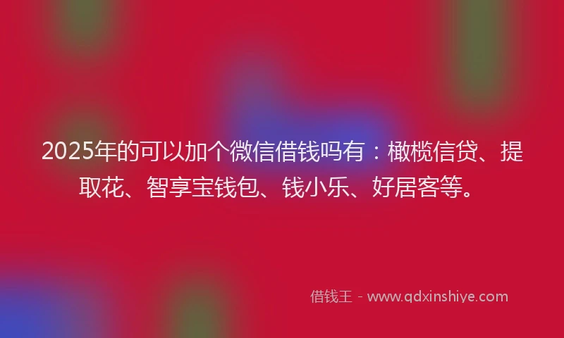 2025年的可以加个微信借钱吗有：橄榄信贷、提取花、智享宝钱包、钱小乐、好居客等。