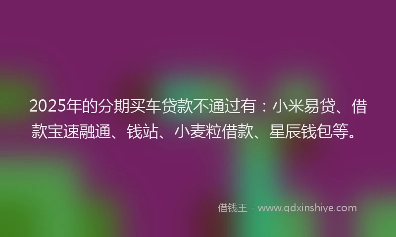 2025年的分期买车贷款不通过有：小米易贷、借款宝速融通、钱站、小麦粒借款、星辰钱包等。