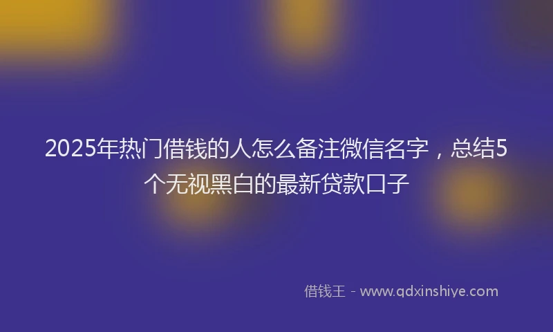 2025年热门借钱的人怎么备注微信名字，总结5个无视黑白的最新贷款口子