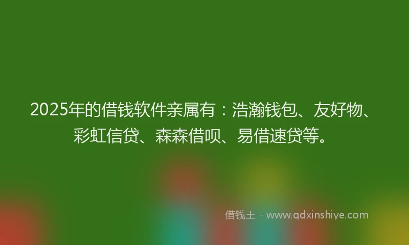 2025年的借钱软件亲属有：浩瀚钱包、友好物、彩虹信贷、森森借呗、易借速贷等。