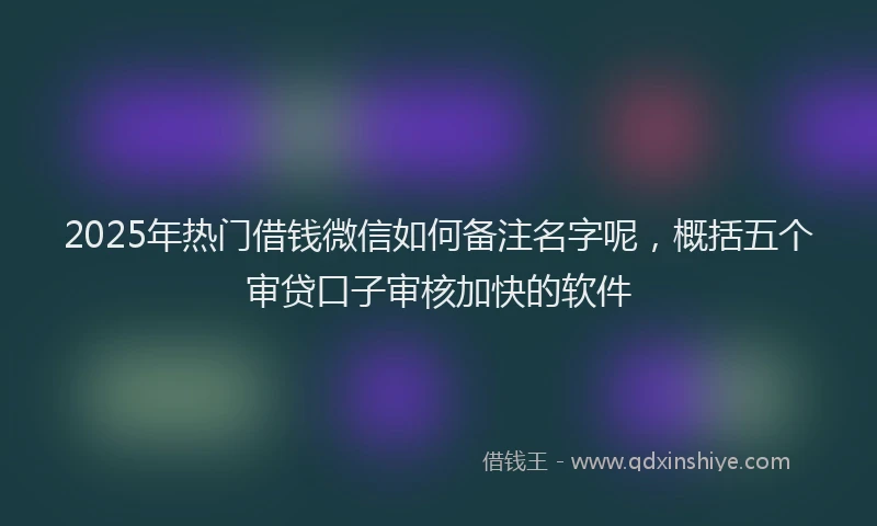 2025年热门借钱微信如何备注名字呢，概括五个审贷口子审核加快的软件