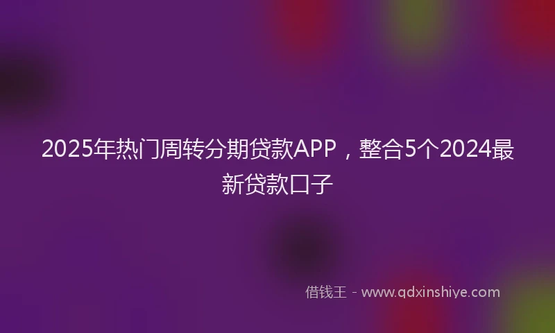 2025年热门周转分期贷款APP，整合5个2024最新贷款口子