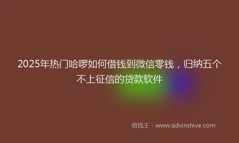2025年热门哈啰如何借钱到微信零钱，归纳五个不上征信的贷款软件