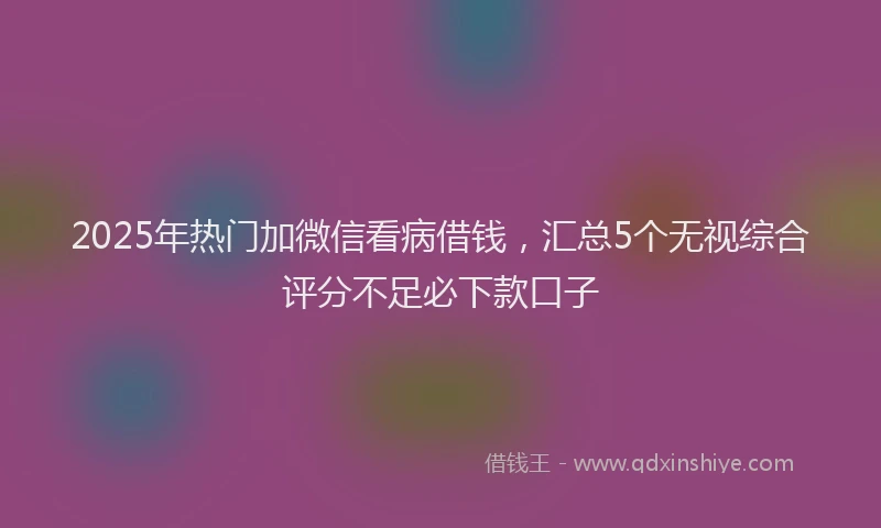 2025年热门加微信看病借钱,汇总5个无视综合评分不足必下款口子