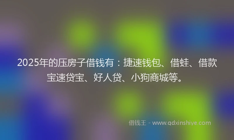 2025年的压房子借钱有：捷速钱包、借蛙、借款宝速贷宝、好人贷、小狗商城等。