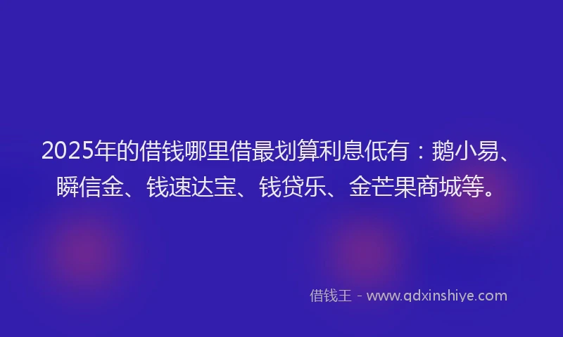 2025年的借钱哪里借最划算利息低有：鹅小易、瞬信金、钱速达宝、钱贷乐、金芒果商城等。