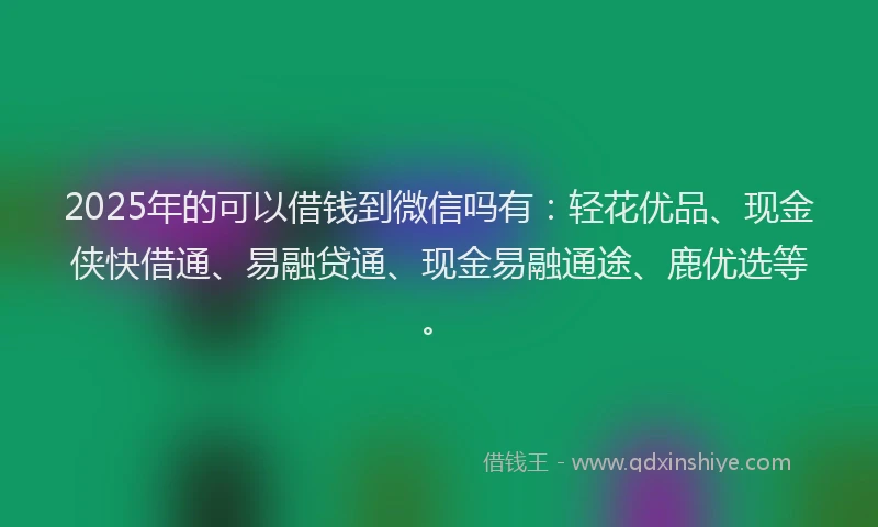2025年的可以借钱到微信吗有：轻花优品、现金侠快借通、易融贷通、现金易融通途、鹿优选等。