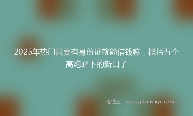 2025年热门只要有身份证就能借钱嘛，概括五个高炮必下的新口子