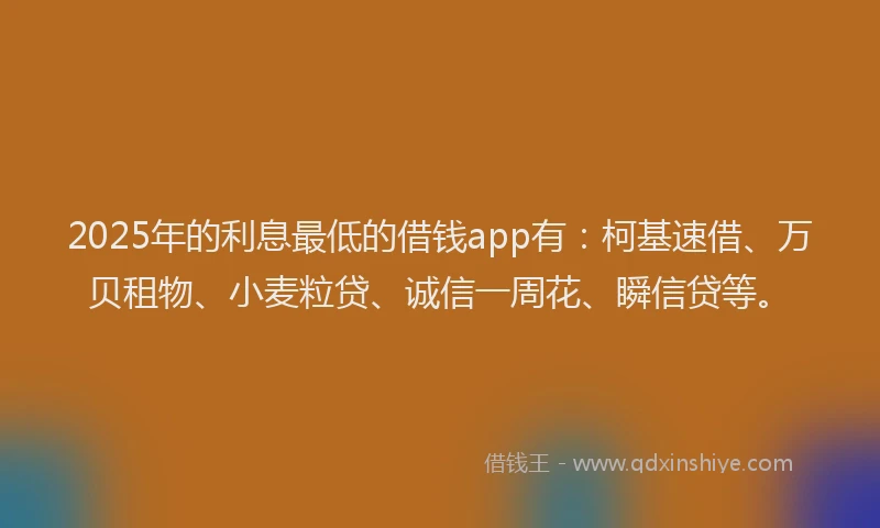 2025年的利息最低的借钱app有：柯基速借、万贝租物、小麦粒贷、诚信一周花、瞬信贷等。