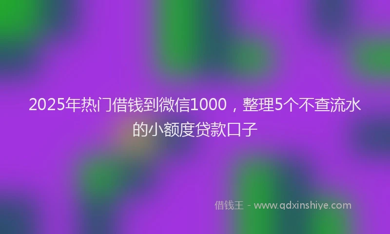 2025年热门借钱到微信1000，整理5个不查流水的小额度贷款口子