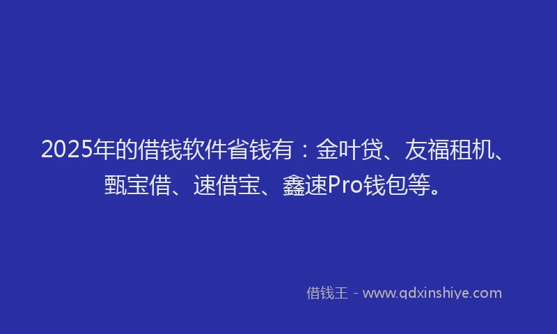 2025年的借钱软件省钱有：金叶贷、友福租机、甄宝借、速借宝、鑫速Pro钱包等。