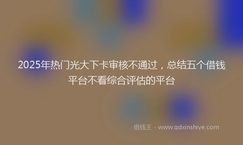 2025年热门光大下卡审核不通过，总结五个借钱平台不看综合评估的平台