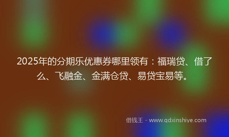 2025年的分期乐优惠券哪里领有：福瑞贷、借了么、飞融金、金满仓贷、易贷宝易等。