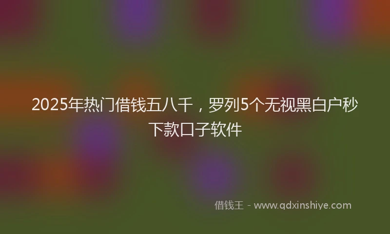 2025年热门借钱五八千，罗列5个无视黑白户秒下款口子软件