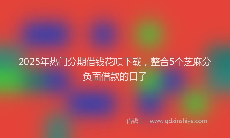 2025年热门分期借钱花呗下载，整合5个芝麻分负面借款的口子
