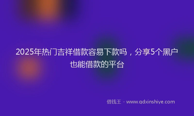 2025年热门吉祥借款容易下款吗，分享5个黑户也能借款的平台