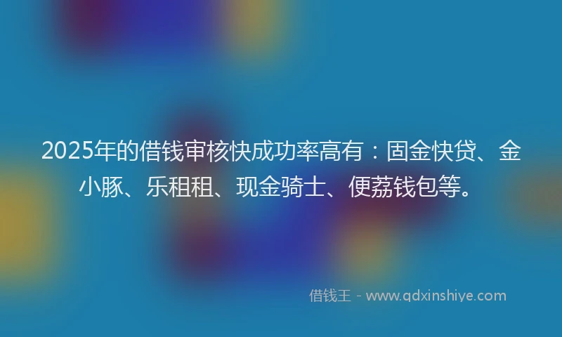 2025年的借钱审核快成功率高有：固金快贷、金小豚、乐租租、现金骑士、便荔钱包等。
