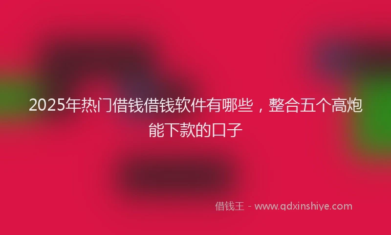 2025年热门借钱借钱软件有哪些，整合五个高炮能下款的口子