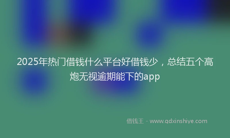 2025年热门借钱什么平台好借钱少，总结五个高炮无视逾期能下的app