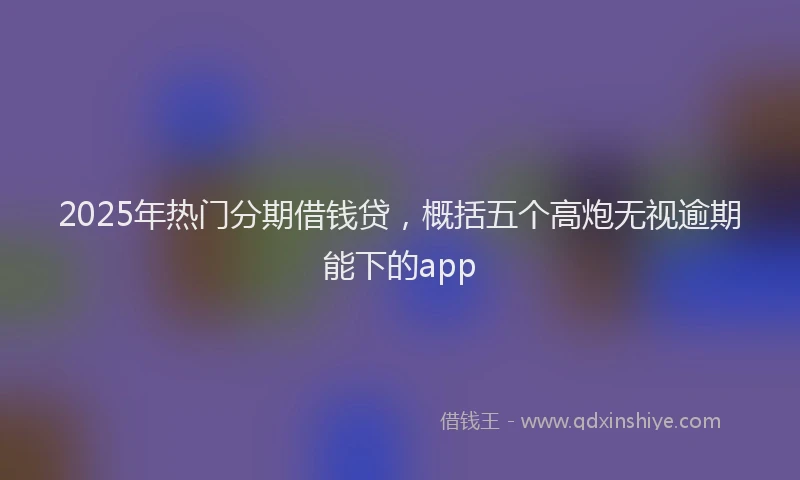 2025年热门分期借钱贷，概括五个高炮无视逾期能下的app