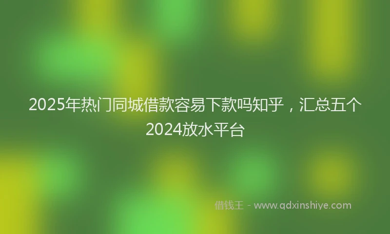2025年热门同城借款容易下款吗知乎，汇总五个2024放水平台