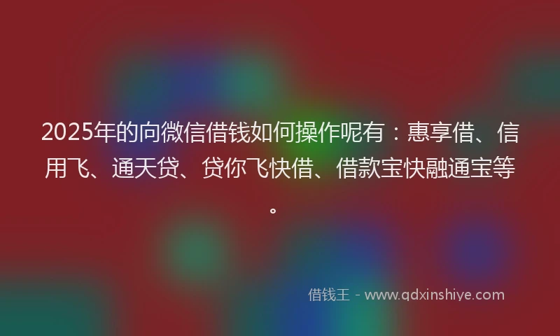 2025年的向微信借钱如何操作呢有：惠享借、信用飞、通天贷、贷你飞快借、借款宝快融通宝等。
