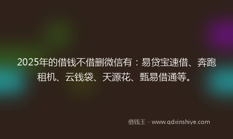 2025年的借钱不借删微信有：易贷宝速借、奔跑租机、云钱袋、天源花、甄易借通等。