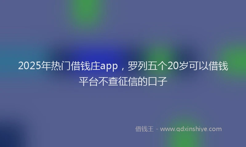 2025年热门借钱庄app，罗列五个20岁可以借钱平台不查征信的口子