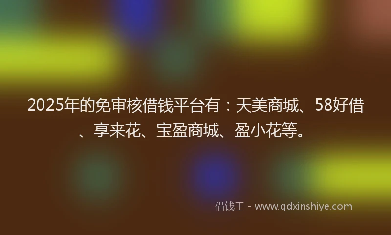 2025年的免审核借钱平台有：天美商城、58好借、享来花、宝盈商城、盈小花等。